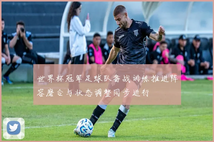 世界杯冠军足球队备战训练推进阵容磨合与状态调整同步进行