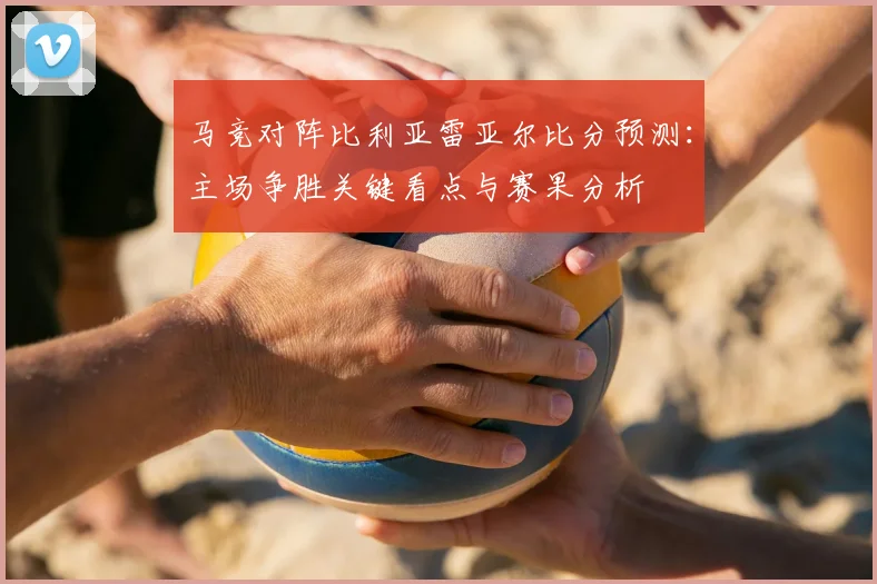 马竞对阵比利亚雷亚尔比分预测：主场争胜关键看点与赛果分析