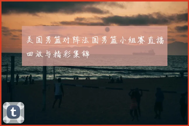 美国男篮对阵法国男篮小组赛直播回放与精彩集锦