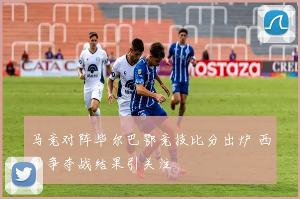 马竞对阵毕尔巴鄂竞技比分出炉 西甲争夺战结果引关注