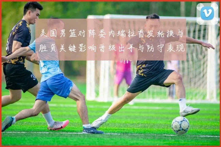 美国男篮对阵委内瑞拉首发轮换与胜负关键影响晋级出手与防守表现分析