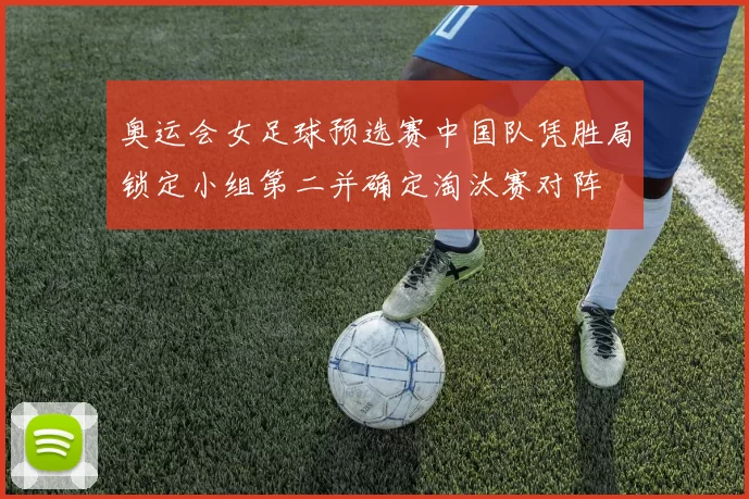 奥运会女足球预选赛中国队凭胜局锁定小组第二并确定淘汰赛对阵