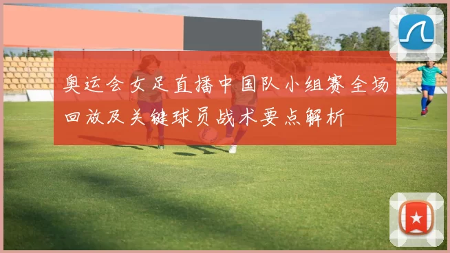 奥运会女足直播中国队小组赛全场回放及关键球员战术要点解析