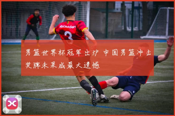 男篮世界杯冠军出炉 中国男篮冲击奖牌未果成最大遗憾