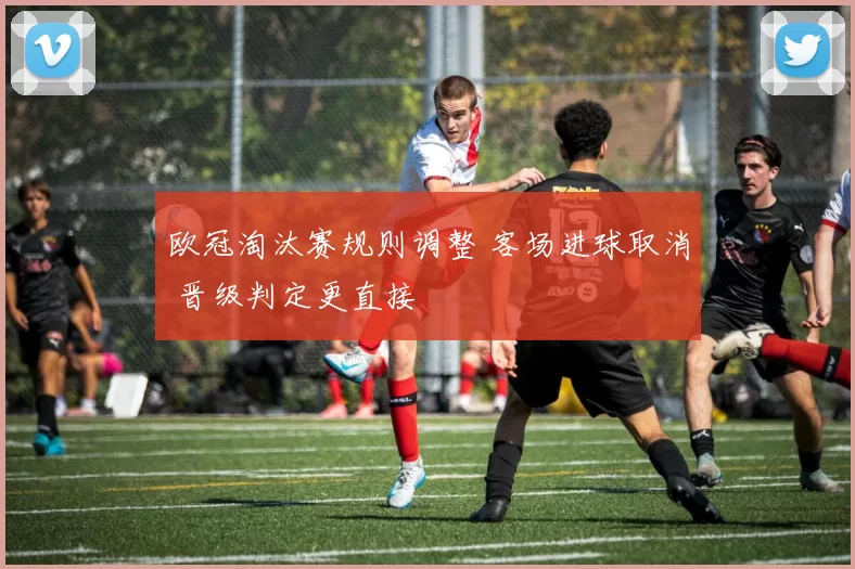 欧冠淘汰赛规则调整 客场进球取消 晋级判定更直接