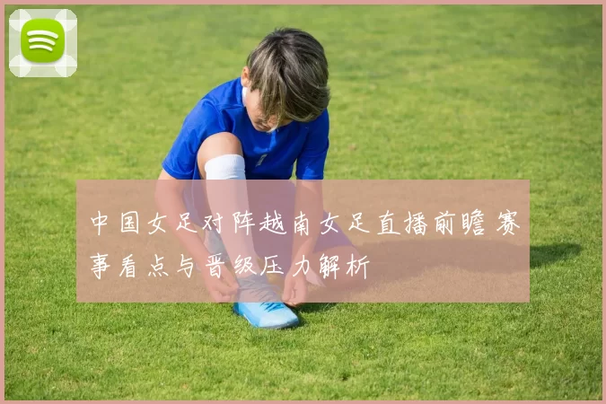 中国女足对阵越南女足直播前瞻 赛事看点与晋级压力解析