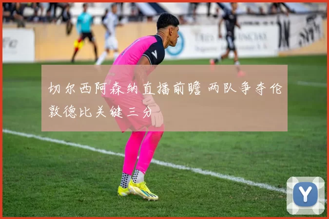 切尔西阿森纳直播前瞻 两队争夺伦敦德比关键三分