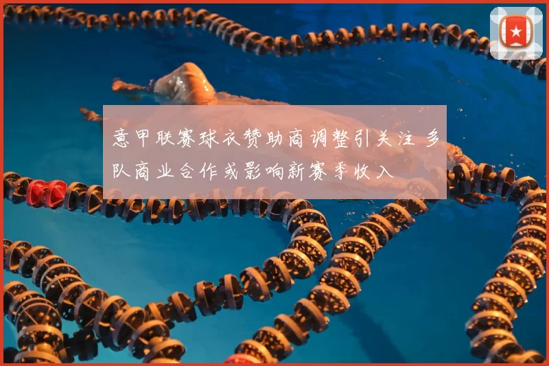 意甲联赛球衣赞助商调整引关注 多队商业合作或影响新赛季收入