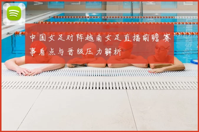 中国女足对阵越南女足直播前瞻 赛事看点与晋级压力解析