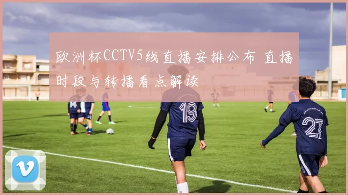 欧洲杯CCTV5线直播安排公布 直播时段与转播看点解读