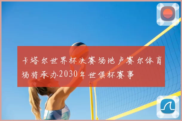 卡塔尔世界杯决赛场地卢赛尔体育场将承办2030年世俱杯赛事