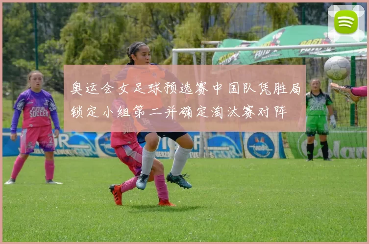 奥运会女足球预选赛中国队凭胜局锁定小组第二并确定淘汰赛对阵