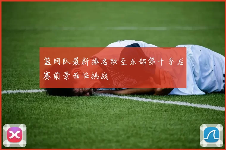 篮网队最新排名跌至东部第十季后赛前景面临挑战