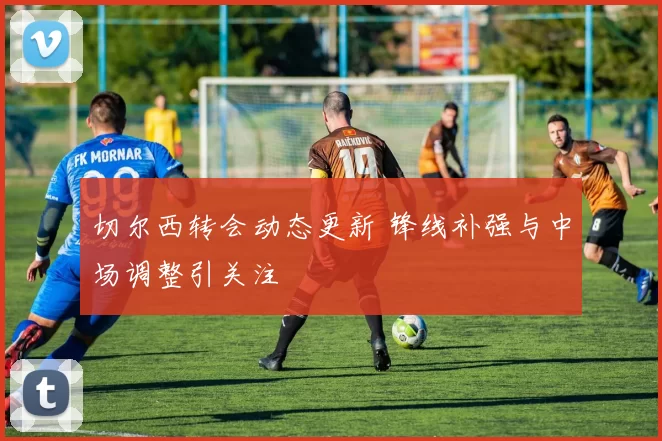 切尔西转会动态更新 锋线补强与中场调整引关注