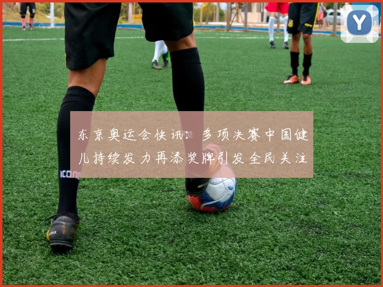 东京奥运会快讯：多项决赛中国健儿持续发力再添奖牌引发全民关注