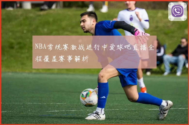 NBA常规赛激战进行中爱球吧直播全程覆盖赛事解析