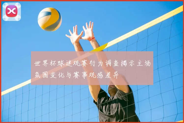 世界杯球迷观赛行为调查揭示主场氛围变化与赛事观感差异