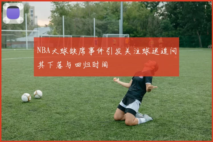 NBA大球缺席事件引发关注球迷追问其下落与回归时间