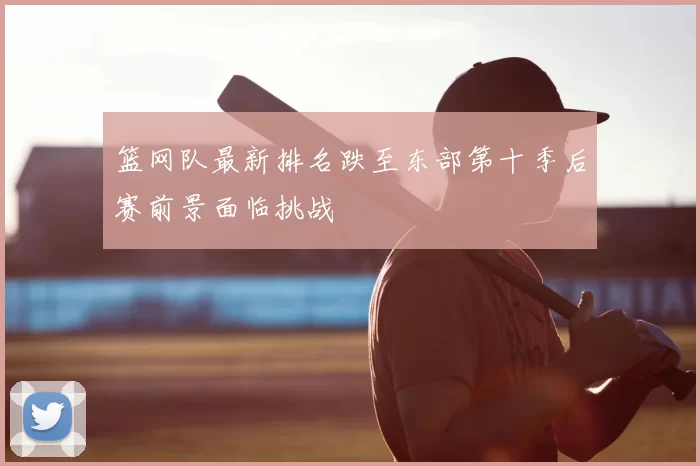 篮网队最新排名跌至东部第十季后赛前景面临挑战