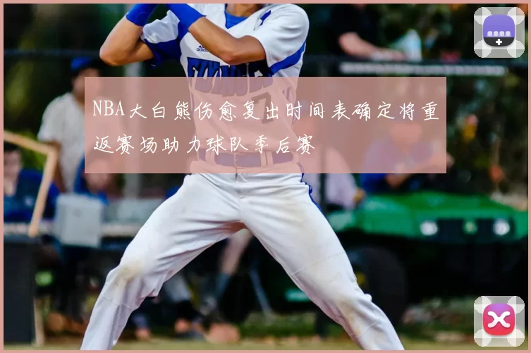 NBA大白熊伤愈复出时间表确定将重返赛场助力球队季后赛