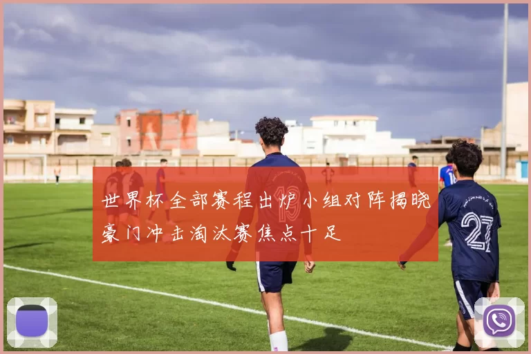 世界杯全部赛程出炉小组对阵揭晓豪门冲击淘汰赛焦点十足