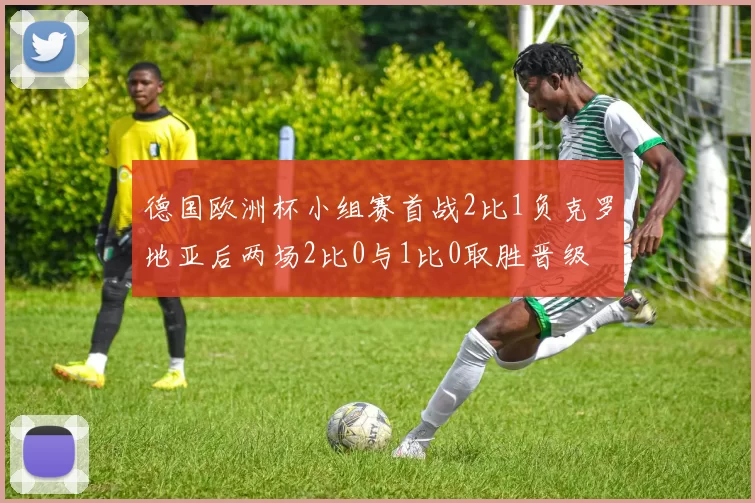 德国欧洲杯小组赛首战2比1负克罗地亚后两场2比0与1比0取胜晋级