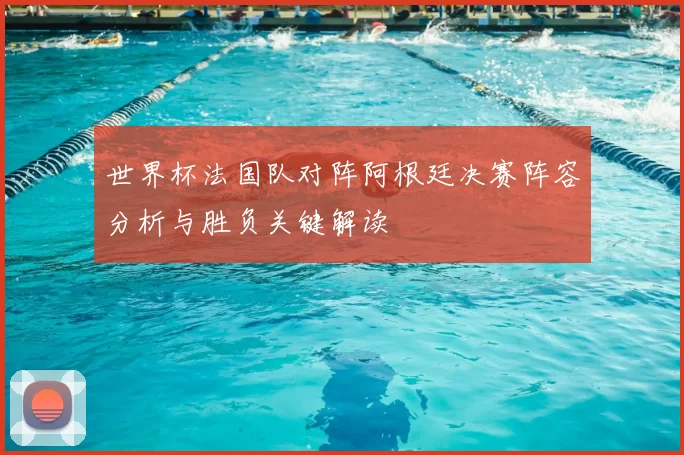 世界杯法国队对阵阿根廷决赛阵容分析与胜负关键解读