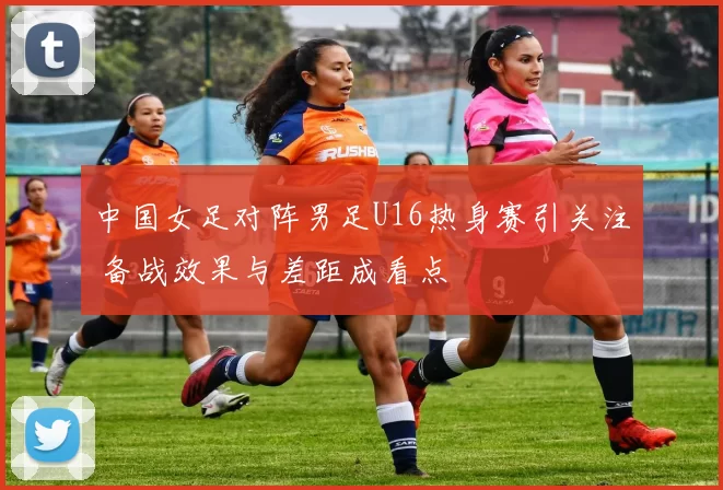 中国女足对阵男足U16热身赛引关注 备战效果与差距成看点