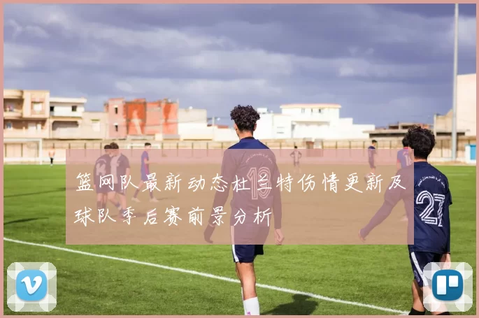 篮网队最新动态杜兰特伤情更新及球队季后赛前景分析