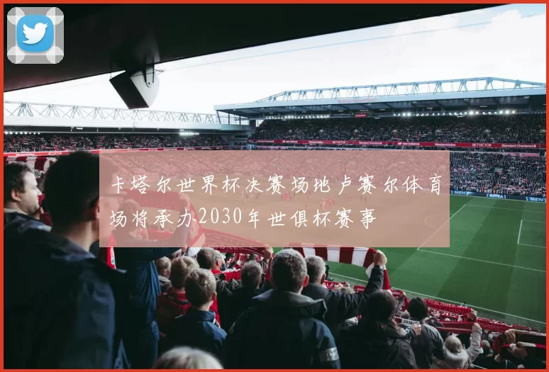 卡塔尔世界杯决赛场地卢赛尔体育场将承办2030年世俱杯赛事