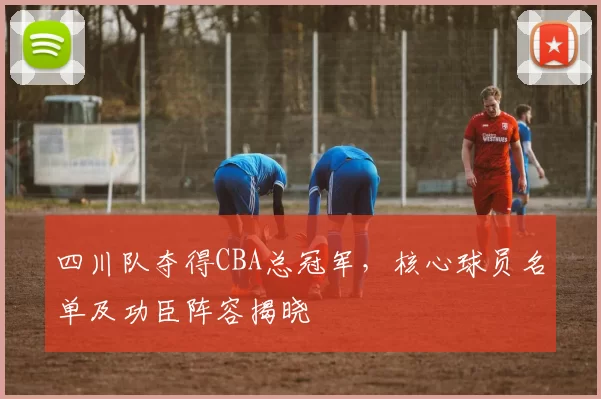 四川队夺得CBA总冠军，核心球员名单及功臣阵容揭晓