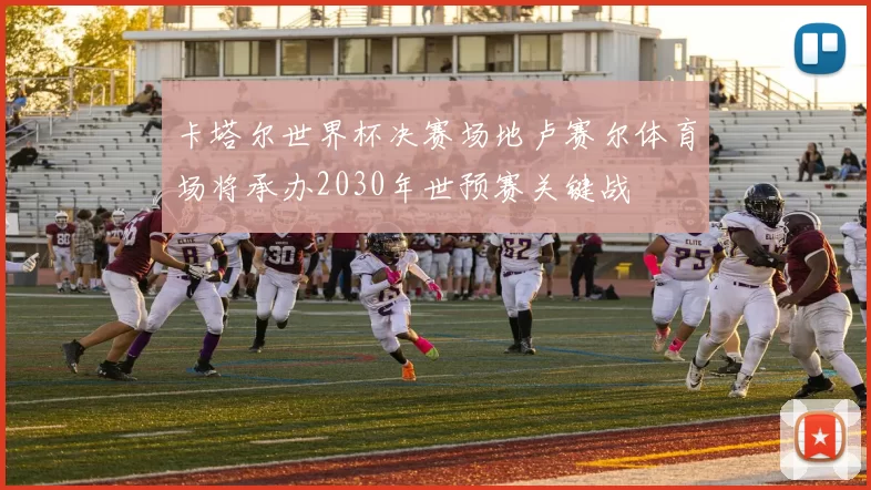 卡塔尔世界杯决赛场地卢赛尔体育场将承办2030年世预赛关键战