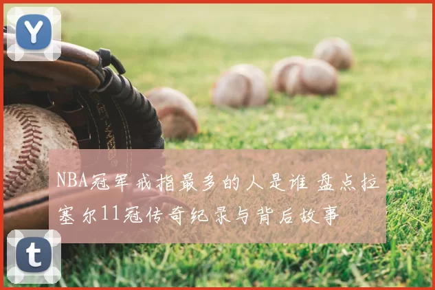 NBA冠军戒指最多的人是谁 盘点拉塞尔11冠传奇纪录与背后故事